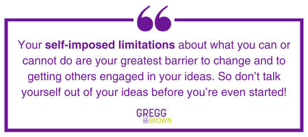 Your self-imposed limitations about what you can or cannot do are your greatest barrier to change and to getting others engaged in your ideas. So don't talk yourself out of your ideas before you're even started! – Gregg Brown