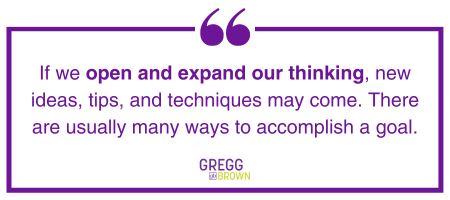 If we open and expand our thinking, new ideas, tips, and techniques may come. There are usually many ways to accomplish a goal.